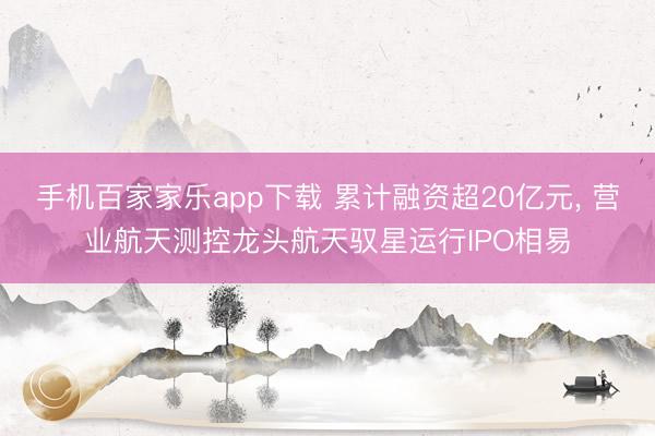 手機百家家樂app下載 累計融資超20億元， 營業航天測控龍頭航天馭星運行IPO相易