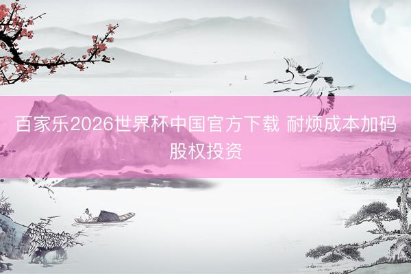 百家樂2026世界杯中國官方下載 耐煩成本加碼股權投資