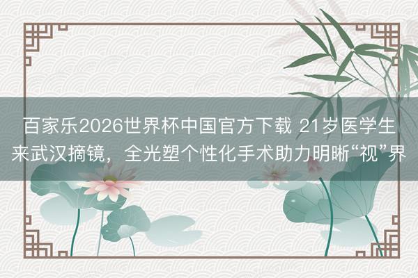 百家樂2026世界杯中國官方下載 21歲醫學生來武漢摘鏡，全光塑個性化手術助力明晰“視”界
