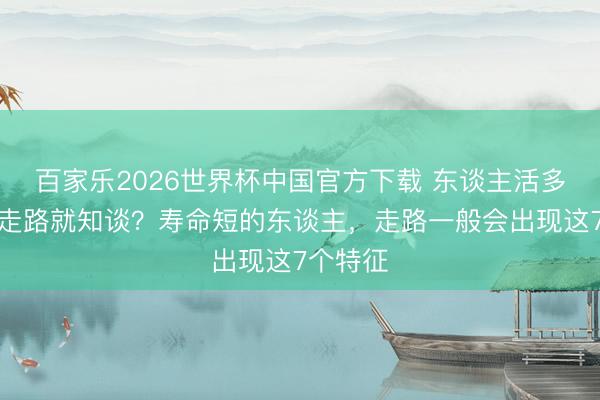 百家樂2026世界杯中國官方下載 東談主活多久，看走路就知談？壽命短的東談主，走路一般會出現這7個特征